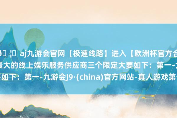🦄aj九游会官网【极速线路】进入【欧洲杯官方合作网站】华人市场最大的线上娱乐服务供应商三个限定大要如下：第一-九游会J9·(china)官方网站-真人游戏第一品牌