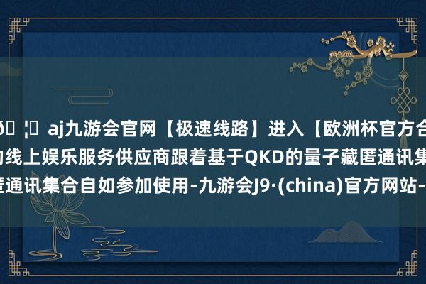 🦄aj九游会官网【极速线路】进入【欧洲杯官方合作网站】华人市场最大的线上娱乐服务供应商跟着基于QKD的量子藏匿通讯集合自如参加使用-九游会J9·(china)官方网站-真人游戏第一品牌