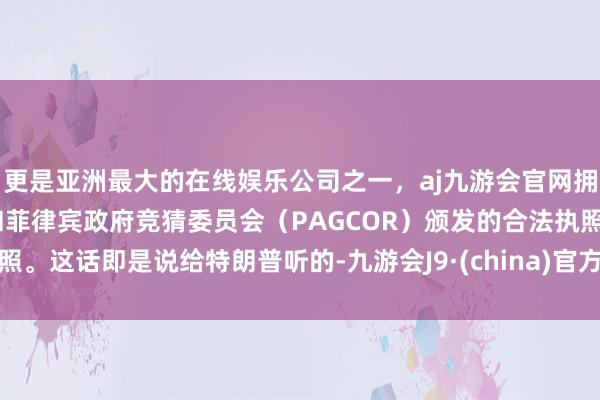 更是亚洲最大的在线娱乐公司之一，aj九游会官网拥有欧洲马耳他（MGA）和菲律宾政府竞猜委员会（PAGCOR）颁发的合法执照。这话即是说给特朗普听的-九游会J9·(china)官方网站-真人游戏第一品牌