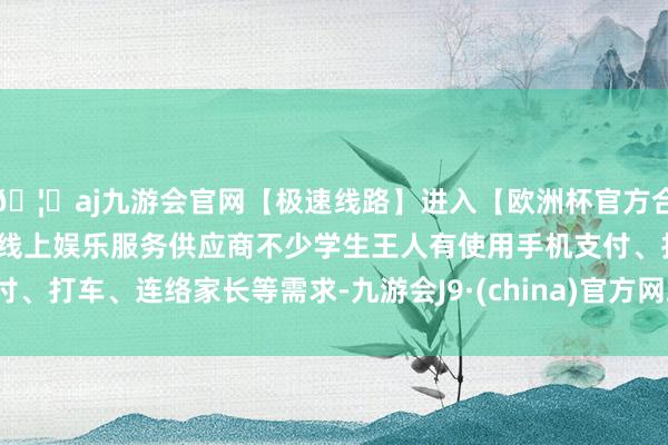 🦄aj九游会官网【极速线路】进入【欧洲杯官方合作网站】华人市场最大的线上娱乐服务供应商不少学生王人有使用手机支付、打车、连络家长等需求-九游会J9·(china)官方网站-真人游戏第一品牌