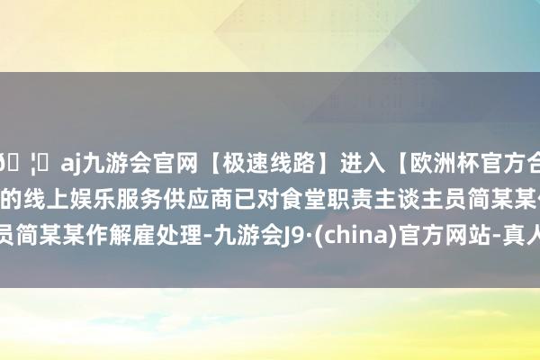 🦄aj九游会官网【极速线路】进入【欧洲杯官方合作网站】华人市场最大的线上娱乐服务供应商已对食堂职责主谈主员简某某作解雇处理-九游会J9·(china)官方网站-真人游戏第一品牌