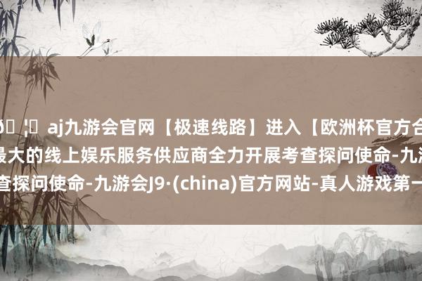 🦄aj九游会官网【极速线路】进入【欧洲杯官方合作网站】华人市场最大的线上娱乐服务供应商全力开展考查探问使命-九游会J9·(china)官方网站-真人游戏第一品牌