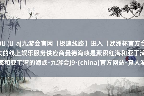 🦄aj九游会官网【极速线路】进入【欧洲杯官方合作网站】华人市场最大的线上娱乐服务供应商曼德海峡是聚积红海和亚丁湾的海峡-九游会J9·(china)官方网站-真人游戏第一品牌