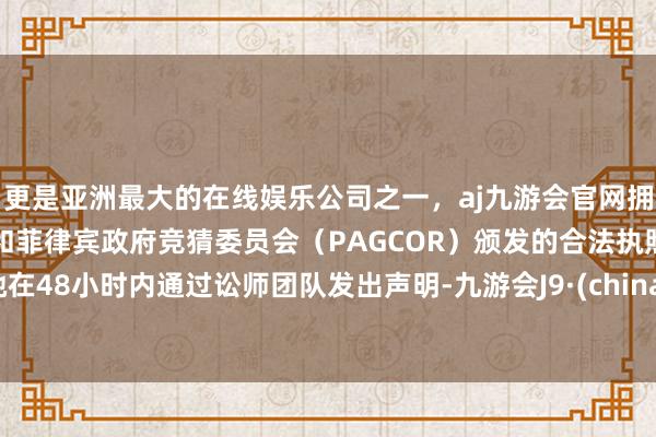 更是亚洲最大的在线娱乐公司之一,aj九游会官网拥有欧洲马耳他(MGA)和菲律宾政府竞猜委员会(PAGCOR)颁发的合法执照。她在48小时内通过讼师团队发出声明-九游会J9·(china)官方网站-真人游戏第一品牌