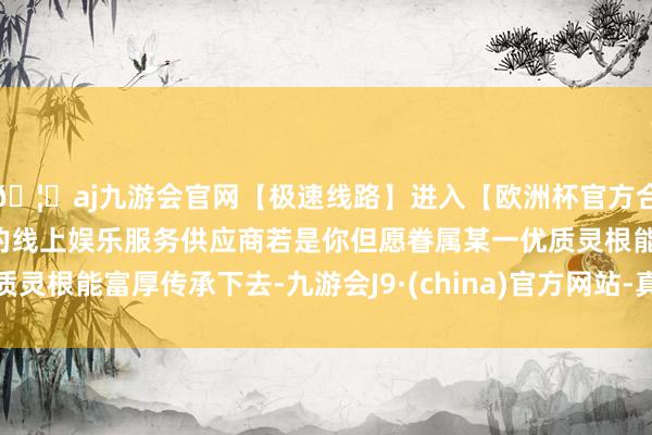 🦄aj九游会官网【极速线路】进入【欧洲杯官方合作网站】华人市场最大的线上娱乐服务供应商若是你但愿眷属某一优质灵根能富厚传承下去-九游会J9·(china)官方网站-真人游戏第一品牌