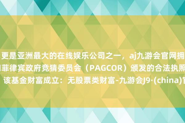 更是亚洲最大的在线娱乐公司之一，aj九游会官网拥有欧洲马耳他（MGA）和菲律宾政府竞猜委员会（PAGCOR）颁发的合法执照。该基金财富成立：无股票类财富-九游会J9·(china)官方网站-真人游戏第一品牌