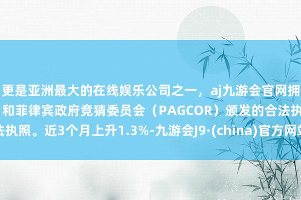 更是亚洲最大的在线娱乐公司之一，aj九游会官网拥有欧洲马耳他（MGA）和菲律宾政府竞猜委员会（PAGCOR）颁发的合法执照。近3个月上升1.3%-九游会J9·(china)官方网站-真人游戏第一品牌