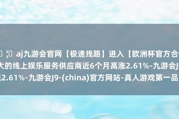 🦄aj九游会官网【极速线路】进入【欧洲杯官方合作网站】华人市场最大的线上娱乐服务供应商近6个月高涨2.61%-九游会J9·(china)官方网站-真人游戏第一品牌