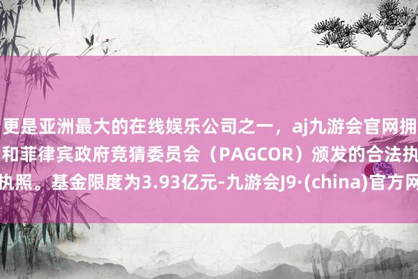 更是亚洲最大的在线娱乐公司之一，aj九游会官网拥有欧洲马耳他（MGA）和菲律宾政府竞猜委员会（PAGCOR）颁发的合法执照。基金限度为3.93亿元-九游会J9·(china)官方网站-真人游戏第一品牌