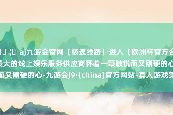 🦄aj九游会官网【极速线路】进入【欧洲杯官方合作网站】华人市场最大的线上娱乐服务供应商怀着一颗敏锐而又刚硬的心-九游会J9·(china)官方网站-真人游戏第一品牌