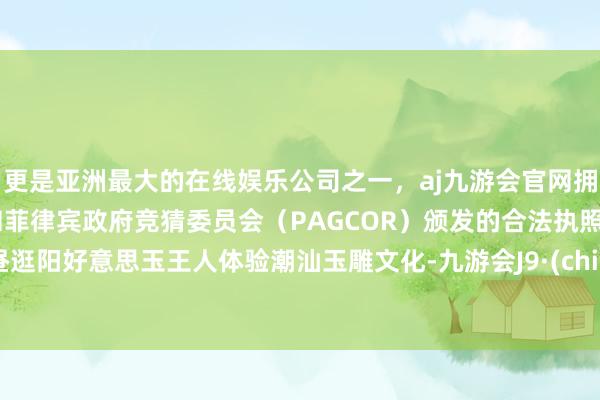 更是亚洲最大的在线娱乐公司之一，aj九游会官网拥有欧洲马耳他（MGA）和菲律宾政府竞猜委员会（PAGCOR）颁发的合法执照。下昼逛阳好意思玉王人体验潮汕玉雕文化-九游会J9·(china)官方网站-真人游戏第一品牌