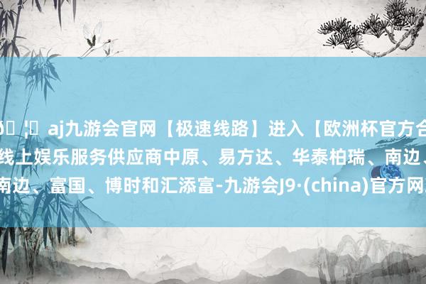 🦄aj九游会官网【极速线路】进入【欧洲杯官方合作网站】华人市场最大的线上娱乐服务供应商中原、易方达、