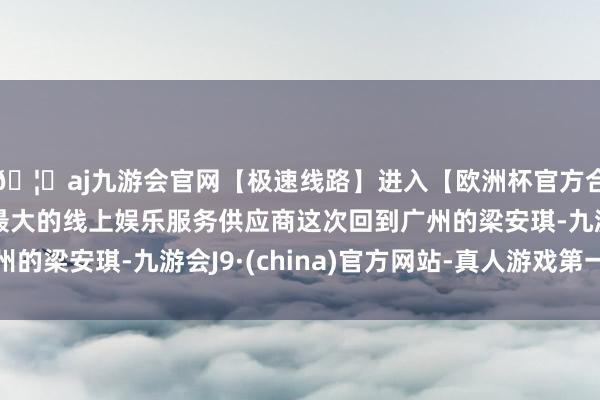 🦄aj九游会官网【极速线路】进入【欧洲杯官方合作网站】华人市场最大的线上娱乐服务供应商这次回到广州的