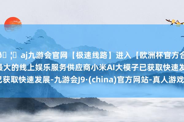 🦄aj九游会官网【极速线路】进入【欧洲杯官方合作网站】华人市场最大的线上娱乐服务供应商小米AI大模子