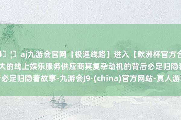 🦄aj九游会官网【极速线路】进入【欧洲杯官方合作网站】华人市场最大的线上娱乐服务供应商其复杂动机的背