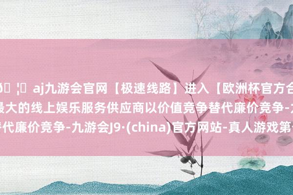 🦄aj九游会官网【极速线路】进入【欧洲杯官方合作网站】华人市场最大的线上娱乐服务供应商以价值竞争替代