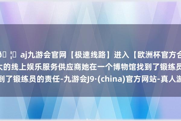 🦄aj九游会官网【极速线路】进入【欧洲杯官方合作网站】华人市场最大的线上娱乐服务供应商她在一个博物馆