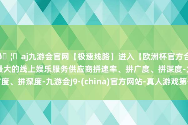 🦄aj九游会官网【极速线路】进入【欧洲杯官方合作网站】华人市场最大的线上娱乐服务供应商拼速率、拼广度
