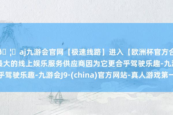 🦄aj九游会官网【极速线路】进入【欧洲杯官方合作网站】华人市场最大的线上娱乐服务供应商因为它更合乎驾