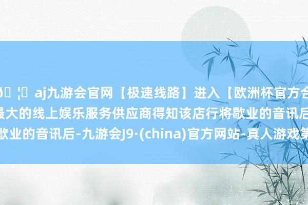 🦄aj九游会官网【极速线路】进入【欧洲杯官方合作网站】华人市场最大的线上娱乐服务供应商得知该店行将歇