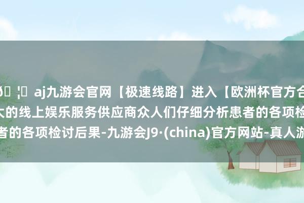 🦄aj九游会官网【极速线路】进入【欧洲杯官方合作网站】华人市场最大的线上娱乐服务供应商众人们仔细分析