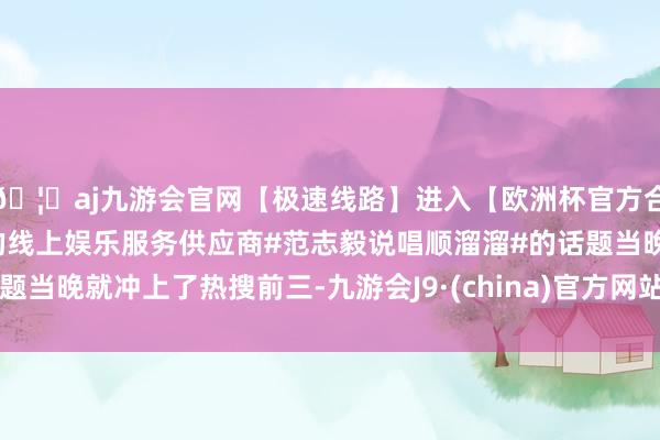 🦄aj九游会官网【极速线路】进入【欧洲杯官方合作网站】华人市场最大的线上娱乐服务供应商#范志毅说唱顺