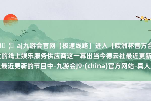 🦄aj九游会官网【极速线路】进入【欧洲杯官方合作网站】华人市场最大的线上娱乐服务供应商这一幕出当今德