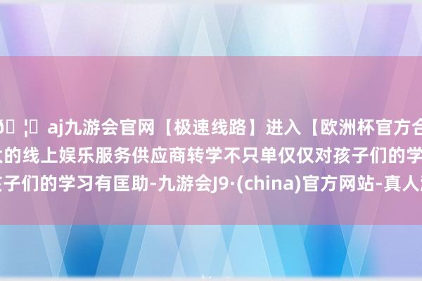 🦄aj九游会官网【极速线路】进入【欧洲杯官方合作网站】华人市场最大的线上娱乐服务供应商转学不只单仅仅