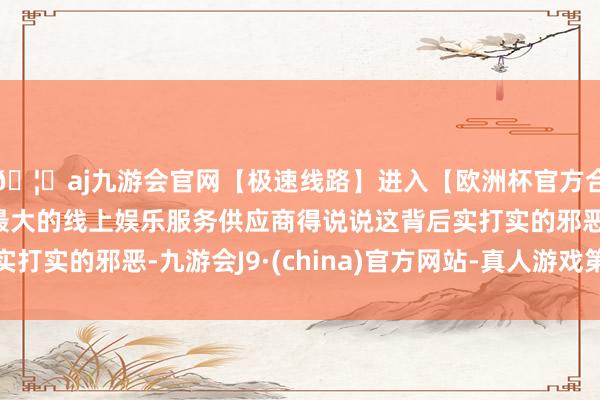 🦄aj九游会官网【极速线路】进入【欧洲杯官方合作网站】华人市场最大的线上娱乐服务供应商得说说这背后实