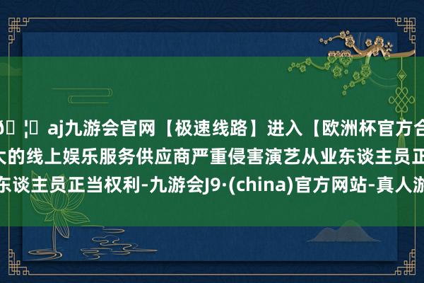 🦄aj九游会官网【极速线路】进入【欧洲杯官方合作网站】华人市场最大的线上娱乐服务供应商严重侵害演艺从