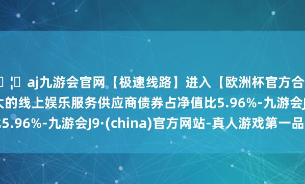 🦄aj九游会官网【极速线路】进入【欧洲杯官方合作网站】华人市场最大的线上娱乐服务供应商债券占净值比5.96%-九游会J9·(china)官方网站-真人游戏第一品牌