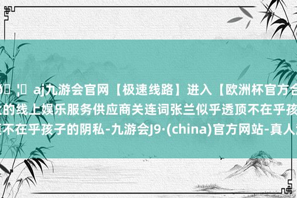 🦄aj九游会官网【极速线路】进入【欧洲杯官方合作网站】华人市场最大的线上娱乐服务供应商关连词张兰似乎