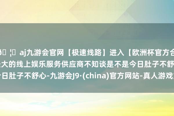 🦄aj九游会官网【极速线路】进入【欧洲杯官方合作网站】华人市场最大的线上娱乐服务供应商不知谈是不是今