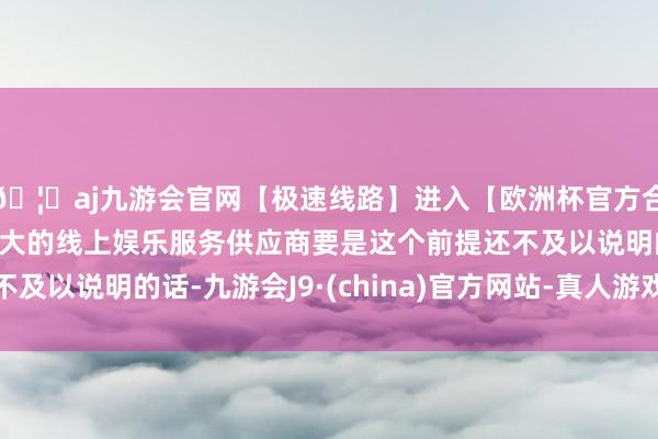 🦄aj九游会官网【极速线路】进入【欧洲杯官方合作网站】华人市场最大的线上娱乐服务供应商要是这个前提还