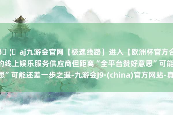 🦄aj九游会官网【极速线路】进入【欧洲杯官方合作网站】华人市场最大的线上娱乐服务供应商但距离“全平台赞好意思”可能还差一步之遥-九游会J9·(china)官方网站-真人游戏第一品牌