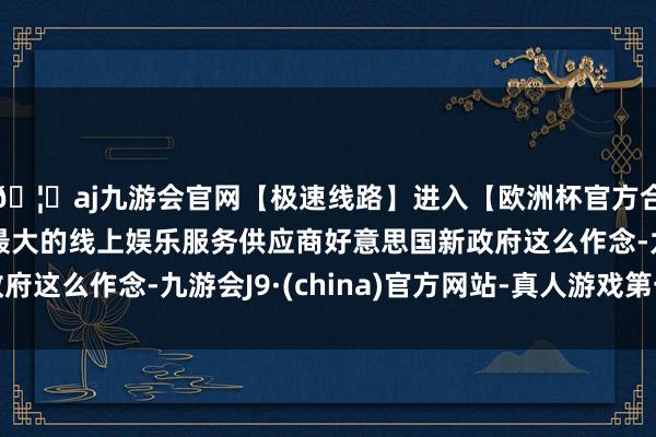 🦄aj九游会官网【极速线路】进入【欧洲杯官方合作网站】华人市场最大的线上娱乐服务供应商好意思国新政府