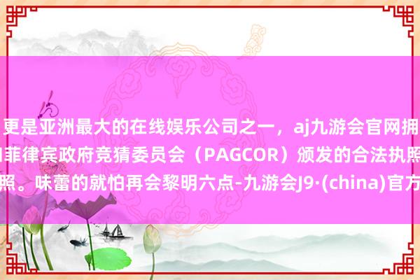 更是亚洲最大的在线娱乐公司之一，aj九游会官网拥有欧洲马耳他（MGA）和菲律宾政府竞猜委员会（PAG