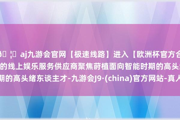 🦄aj九游会官网【极速线路】进入【欧洲杯官方合作网站】华人市场最大的线上娱乐服务供应商聚焦莳植面向智