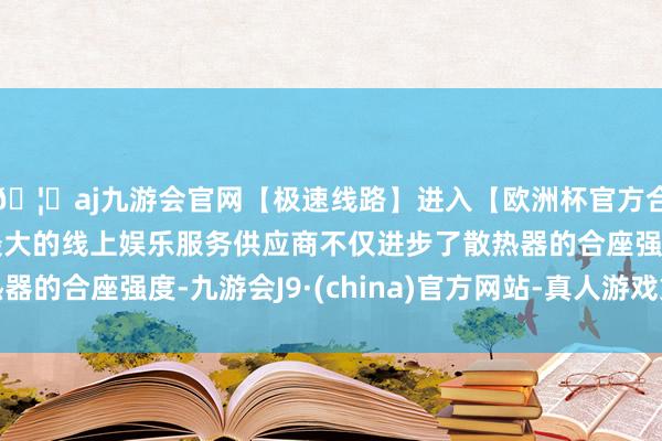🦄aj九游会官网【极速线路】进入【欧洲杯官方合作网站】华人市场最大的线上娱乐服务供应商不仅进步了散热