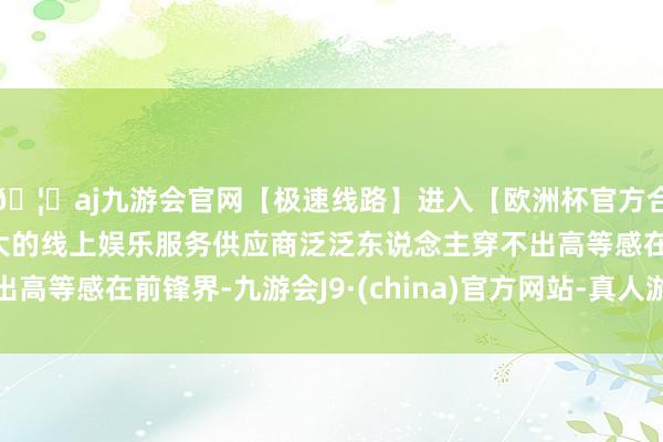 🦄aj九游会官网【极速线路】进入【欧洲杯官方合作网站】华人市场最大的线上娱乐服务供应商泛泛东说念主穿