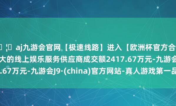 🦄aj九游会官网【极速线路】进入【欧洲杯官方合作网站】华人市场最大的线上娱乐服务供应商成交额2417