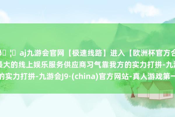🦄aj九游会官网【极速线路】进入【欧洲杯官方合作网站】华人市场最大的线上娱乐服务供应商习气靠我方的实