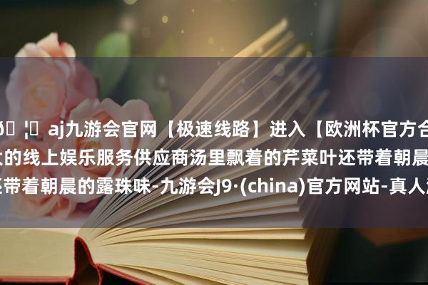 🦄aj九游会官网【极速线路】进入【欧洲杯官方合作网站】华人市场最大的线上娱乐服务供应商汤里飘着的芹菜