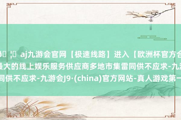 🦄aj九游会官网【极速线路】进入【欧洲杯官方合作网站】华人市场最大的线上娱乐服务供应商多地市集雷同供