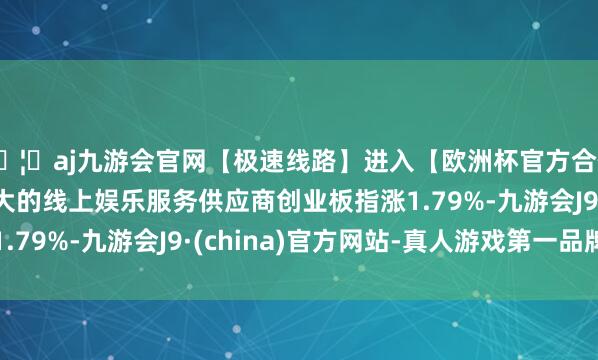 🦄aj九游会官网【极速线路】进入【欧洲杯官方合作网站】华人市场最大的线上娱乐服务供应商创业板指涨1.