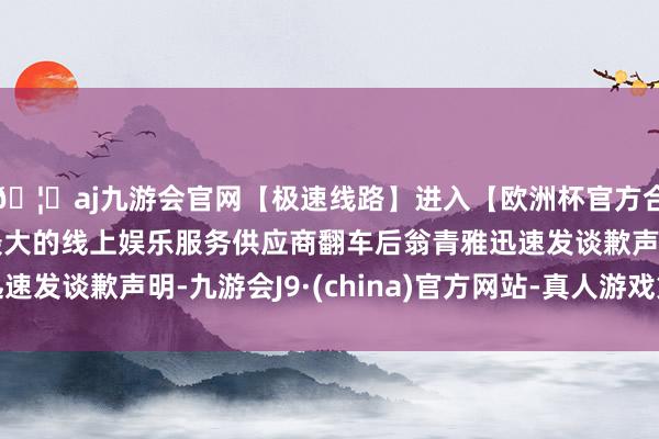 🦄aj九游会官网【极速线路】进入【欧洲杯官方合作网站】华人市场最大的线上娱乐服务供应商翻车后翁青雅迅