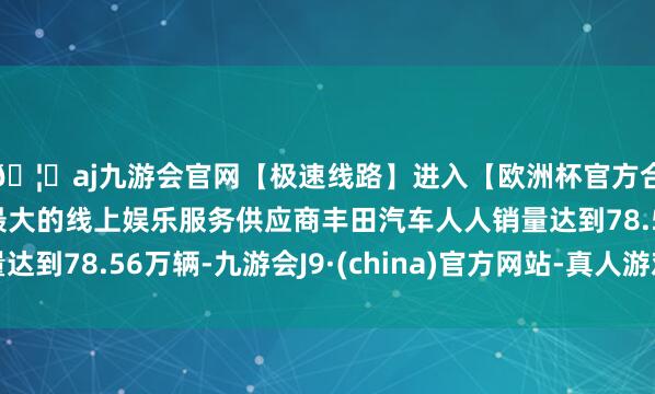 🦄aj九游会官网【极速线路】进入【欧洲杯官方合作网站】华人市场最大的线上娱乐服务供应商丰田汽车人人销