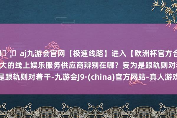🦄aj九游会官网【极速线路】进入【欧洲杯官方合作网站】华人市场最大的线上娱乐服务供应商辨别在哪？妄为