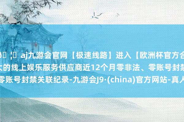 🦄aj九游会官网【极速线路】进入【欧洲杯官方合作网站】华人市场最大的线上娱乐服务供应商近12个月零非