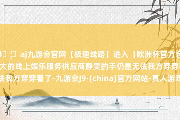 🦄aj九游会官网【极速线路】进入【欧洲杯官方合作网站】华人市场最大的线上娱乐服务供应商静雯的手仍是无